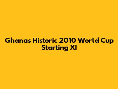 Ghana's Historic 2010 World Cup Starting XI
