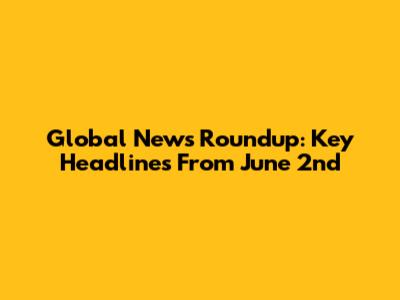 Global News Roundup: Key Headlines From June 2nd