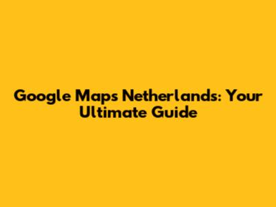 Google Maps Netherlands: Your Ultimate Guide