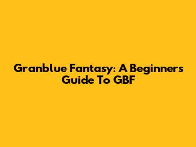 Granblue Fantasy: A Beginner's Guide To GBF