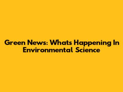 Green News: What's Happening In Environmental Science