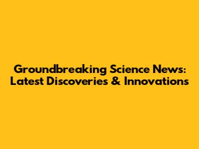 Groundbreaking Science News: Latest Discoveries & Innovations