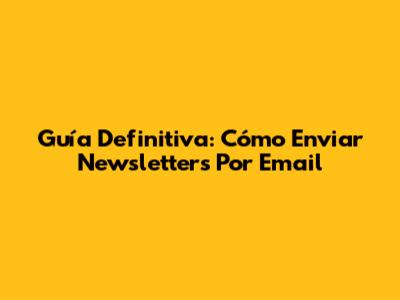 Guía Definitiva: Cómo Enviar Newsletters Por Email