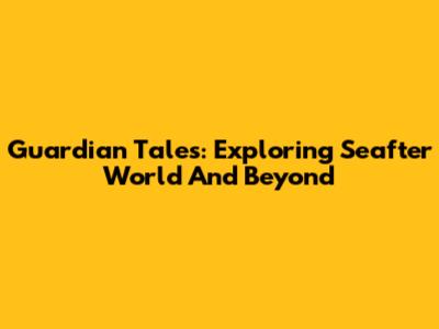 Guardian Tales: Exploring Seafter World And Beyond