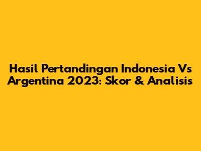 Hasil Pertandingan Indonesia Vs Argentina 2023: Skor & Analisis
