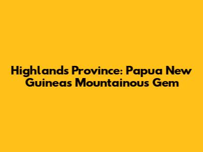 Highlands Province: Papua New Guinea's Mountainous Gem