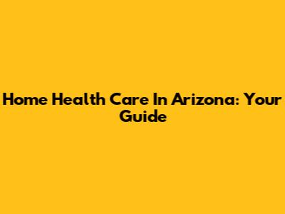 Home Health Care In Arizona: Your Guide