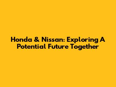 Honda & Nissan: Exploring A Potential Future Together