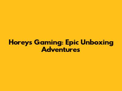 Horey's Gaming: Epic Unboxing Adventures