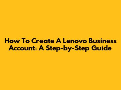 How To Create A Lenovo Business Account: A Step-by-Step Guide