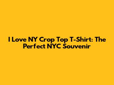 I Love NY Crop Top T-Shirt: The Perfect NYC Souvenir