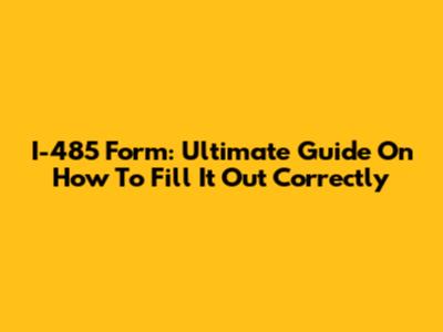 I-485 Form: Ultimate Guide On How To Fill It Out Correctly