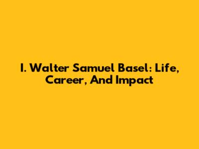 I. Walter Samuel Basel: Life, Career, And Impact