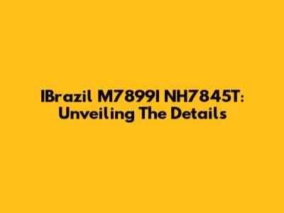 IBrazil M7899I NH7845T: Unveiling The Details