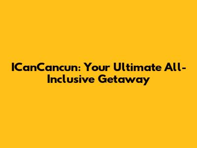 ICanCancun: Your Ultimate All-Inclusive Getaway