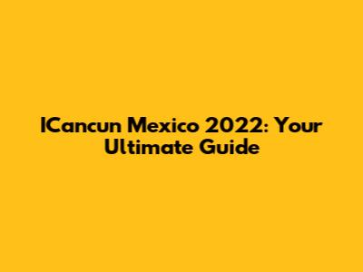 ICancun Mexico 2022: Your Ultimate Guide
