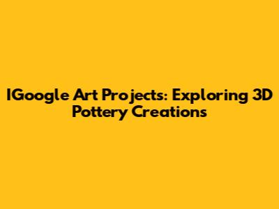 IGoogle Art Projects: Exploring 3D Pottery Creations