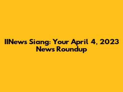 IINews Siang: Your April 4, 2023 News Roundup
