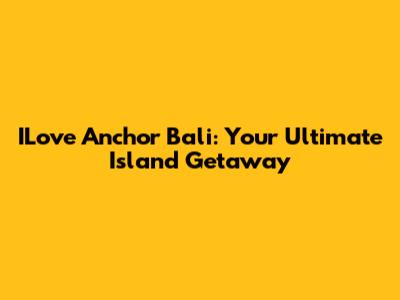 ILove Anchor Bali: Your Ultimate Island Getaway
