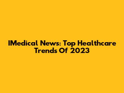 IMedical News: Top Healthcare Trends Of 2023