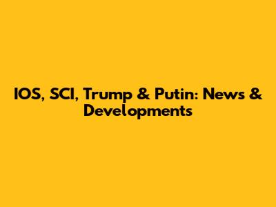 IOS, SCI, Trump & Putin: News & Developments
