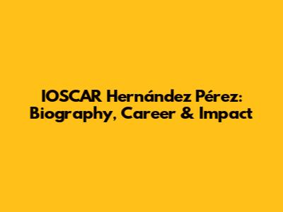 IOSCAR Hernández Pérez: Biography, Career & Impact