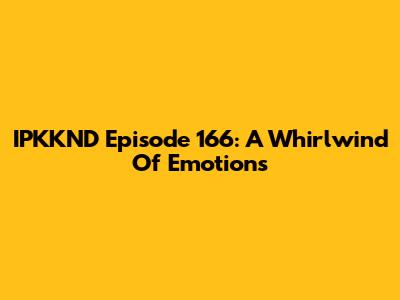 IPKKND Episode 166: A Whirlwind Of Emotions
