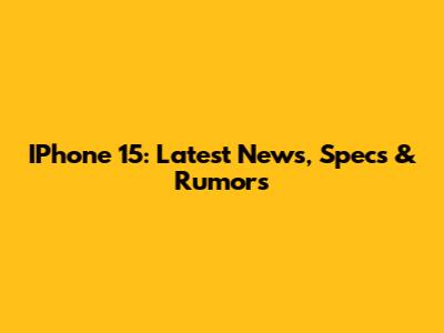 IPhone 15: Latest News, Specs & Rumors