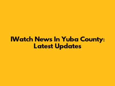 IWatch News In Yuba County: Latest Updates