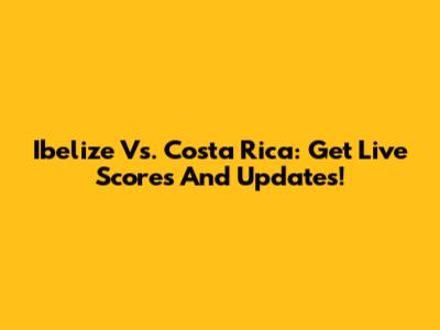 Ibelize Vs. Costa Rica: Get Live Scores And Updates!