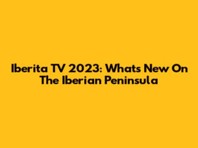 Iberita TV 2023: What's New On The Iberian Peninsula