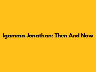 Igamma Jonathan: Then And Now