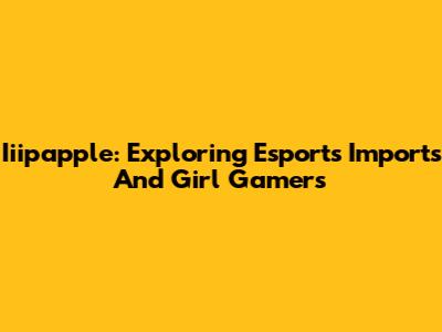 Iiipapple: Exploring Esports Imports And Girl Gamers