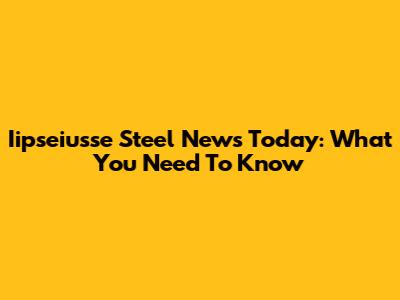 Iipseiusse Steel News Today: What You Need To Know