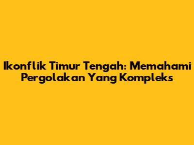 Ikonflik Timur Tengah: Memahami Pergolakan Yang Kompleks