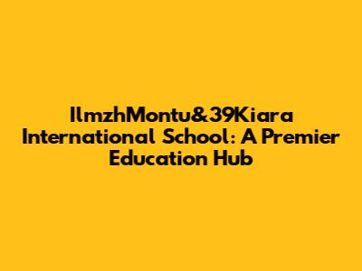 IlmzhMontu&39Kiara International School: A Premier Education Hub
