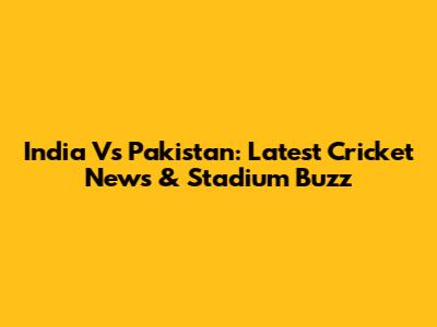 India Vs Pakistan: Latest Cricket News & Stadium Buzz
