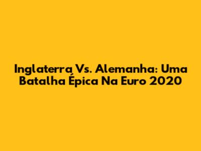 Inglaterra Vs. Alemanha: Uma Batalha Épica Na Euro 2020