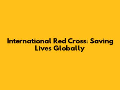 International Red Cross: Saving Lives Globally