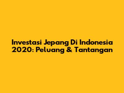 Investasi Jepang Di Indonesia 2020: Peluang & Tantangan