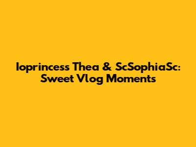 Ioprincess Thea & ScSophiaSc: Sweet Vlog Moments