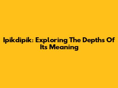 Ipikdipik: Exploring The Depths Of Its Meaning