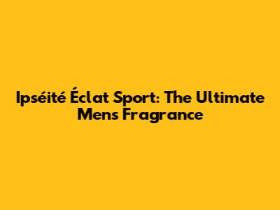 Ipséité Éclat Sport: The Ultimate Men's Fragrance