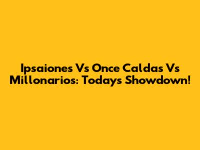 Ipsaiones Vs Once Caldas Vs Millonarios: Today's Showdown!
