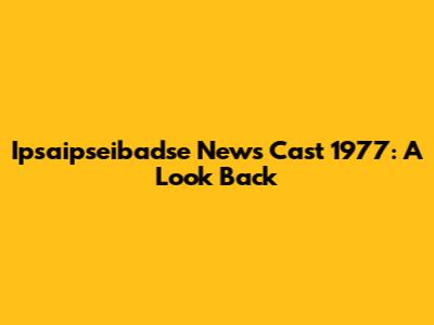 Ipsaipseibadse News Cast 1977: A Look Back