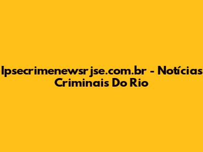 Ipsecrimenewsrjse.com.br - Notícias Criminais Do Rio