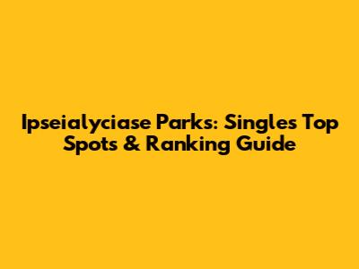 Ipseialyciase Parks: Singles' Top Spots & Ranking Guide