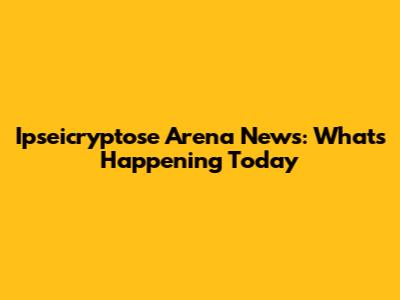 Ipseicryptose Arena News: What's Happening Today