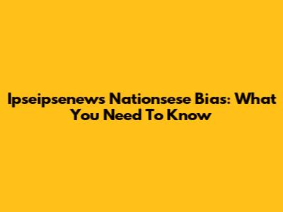 Ipseipsenews Nationsese Bias: What You Need To Know