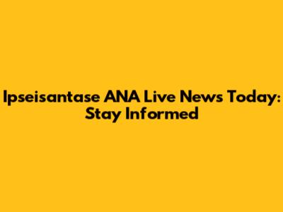 Ipseisantase ANA Live News Today: Stay Informed